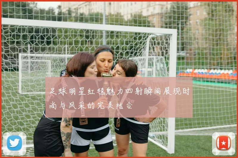足球明星红毯魅力四射瞬间展现时尚与风采的完美结合