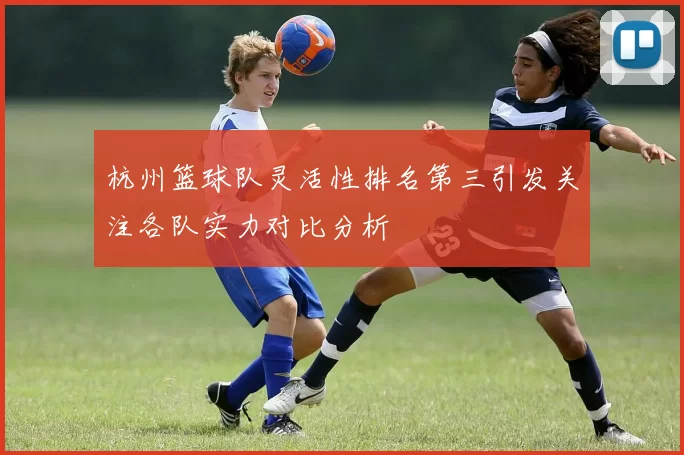 杭州篮球队灵活性排名第三引发关注各队实力对比分析