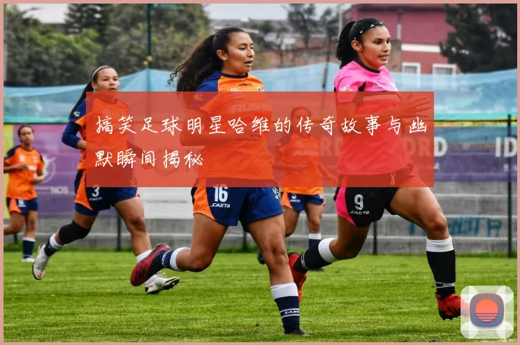 搞笑足球明星哈维的传奇故事与幽默瞬间揭秘