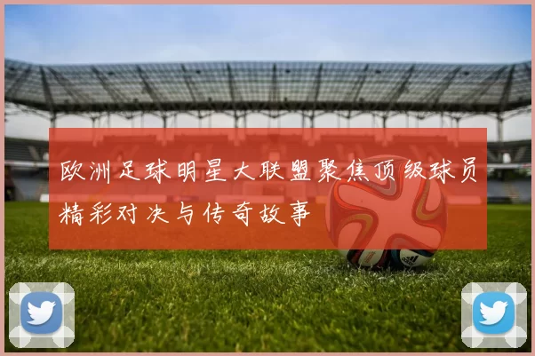 欧洲足球明星大联盟聚焦顶级球员精彩对决与传奇故事
