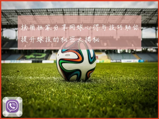 杨丽独家分享网球心得与技巧助你提升球技的秘密大揭秘