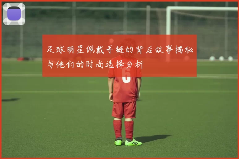足球明星佩戴手链的背后故事揭秘与他们的时尚选择分析