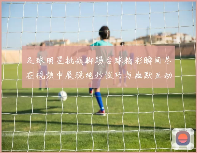 足球明星挑战脚踢台球精彩瞬间尽在视频中展现绝妙技巧与幽默互动