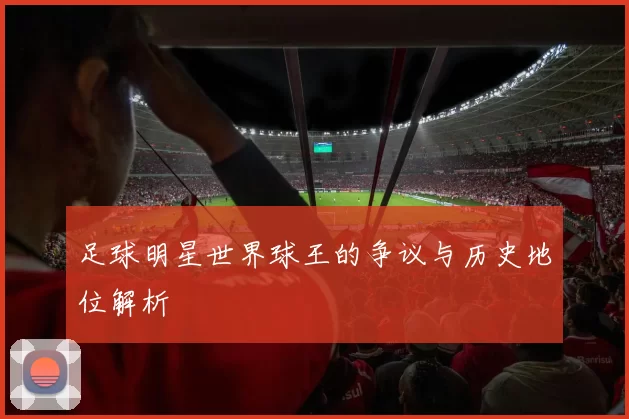 足球明星世界球王的争议与历史地位解析