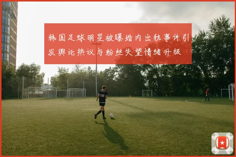 韩国足球明星被曝婚内出轨事件引发舆论热议与粉丝失望情绪升级
