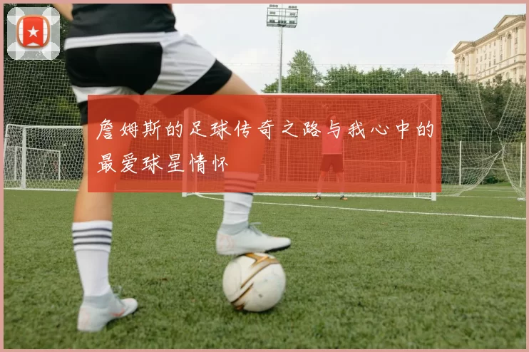 詹姆斯的足球传奇之路与我心中的最爱球星情怀