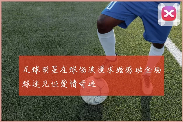 足球明星在球场浪漫求婚感动全场球迷见证爱情奇迹