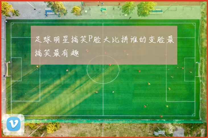 足球明星搞笑P脸大比拼谁的变脸最搞笑最有趣