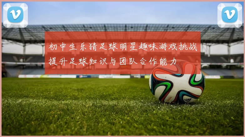 初中生乐猜足球明星趣味游戏挑战提升足球知识与团队合作能力