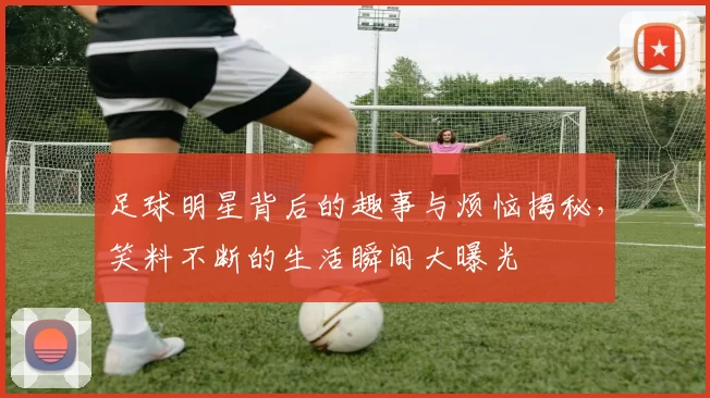 足球明星背后的趣事与烦恼揭秘，笑料不断的生活瞬间大曝光