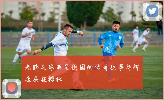 老牌足球明星德国的传奇故事与辉煌成就揭秘