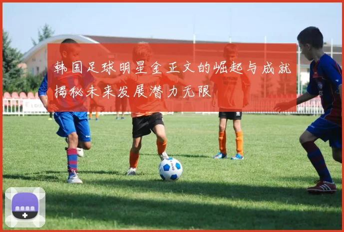 韩国足球明星金正文的崛起与成就揭秘未来发展潜力无限