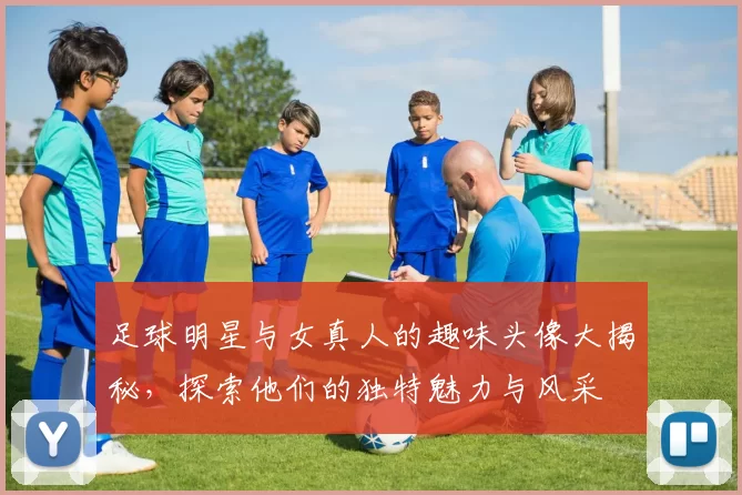 足球明星与女真人的趣味头像大揭秘，探索他们的独特魅力与风采