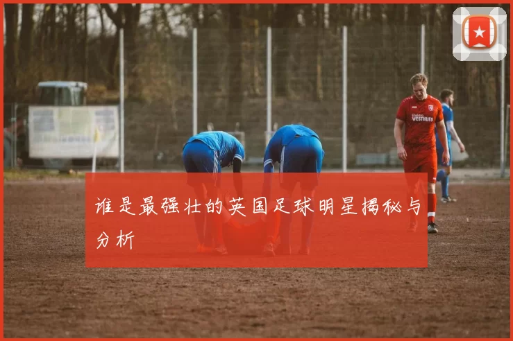 谁是最强壮的英国足球明星揭秘与分析