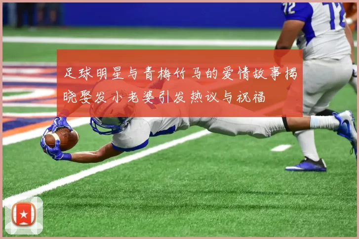 足球明星与青梅竹马的爱情故事揭晓娶发小老婆引发热议与祝福