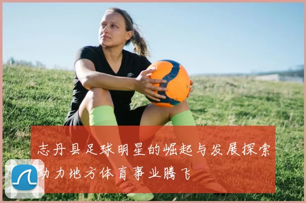 志丹县足球明星的崛起与发展探索助力地方体育事业腾飞