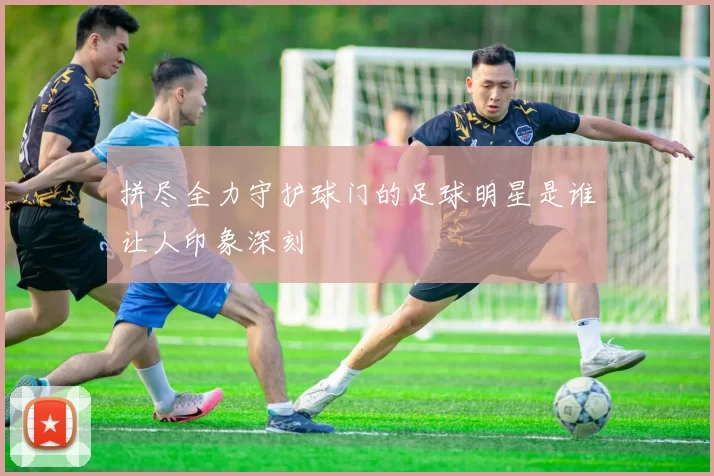 拼尽全力守护球门的足球明星是谁让人印象深刻