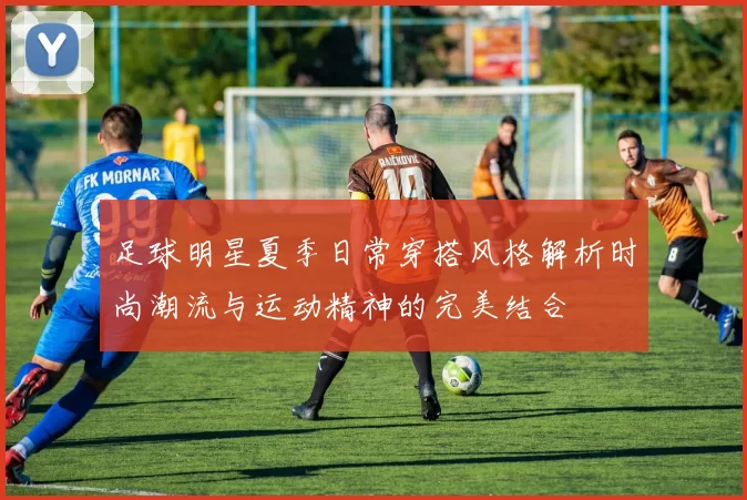 足球明星夏季日常穿搭风格解析时尚潮流与运动精神的完美结合