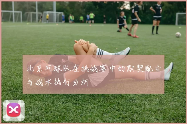 北京网球队在挑战赛中的默契配合与战术执行分析