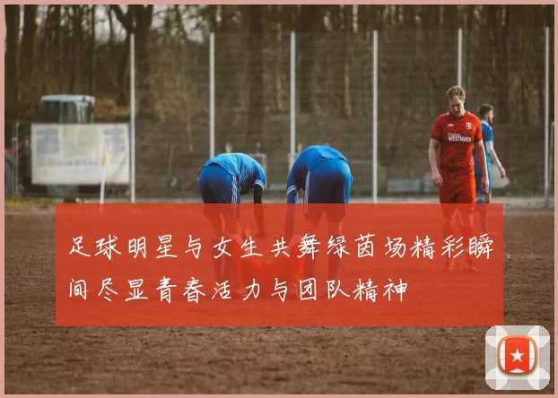 足球明星与女生共舞绿茵场精彩瞬间尽显青春活力与团队精神