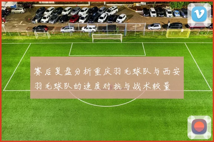 赛后复盘分析重庆羽毛球队与西安羽毛球队的速度对抗与战术较量