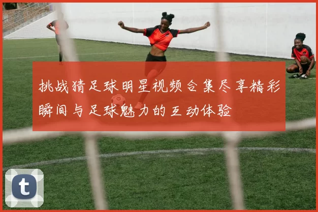 挑战猜足球明星视频合集尽享精彩瞬间与足球魅力的互动体验