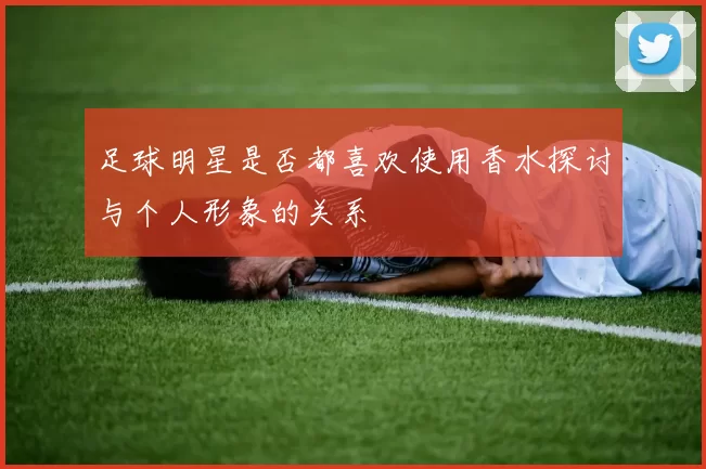 足球明星是否都喜欢使用香水探讨与个人形象的关系