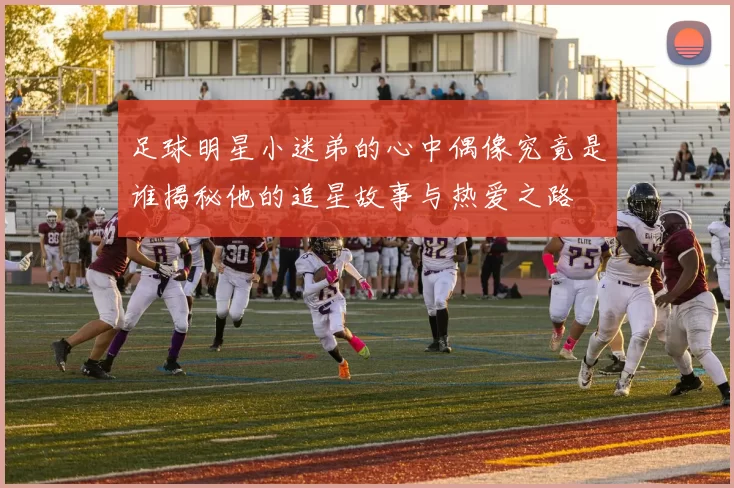 足球明星小迷弟的心中偶像究竟是谁揭秘他的追星故事与热爱之路