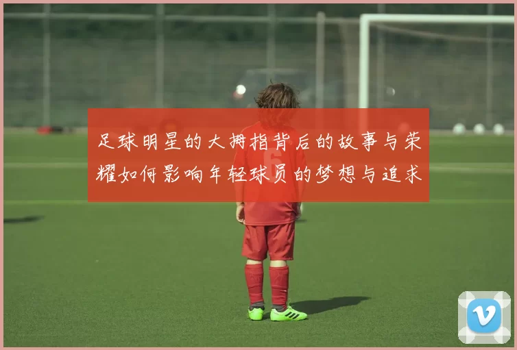 足球明星的大拇指背后的故事与荣耀如何影响年轻球员的梦想与追求