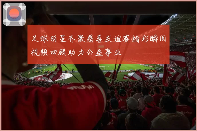 足球明星齐聚慈善友谊赛精彩瞬间视频回顾助力公益事业