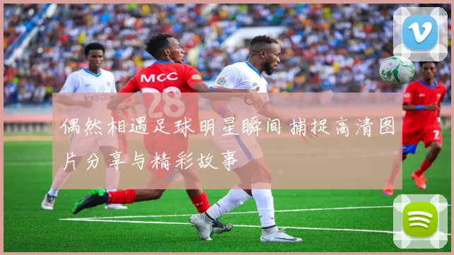 偶然相遇足球明星瞬间捕捉高清图片分享与精彩故事