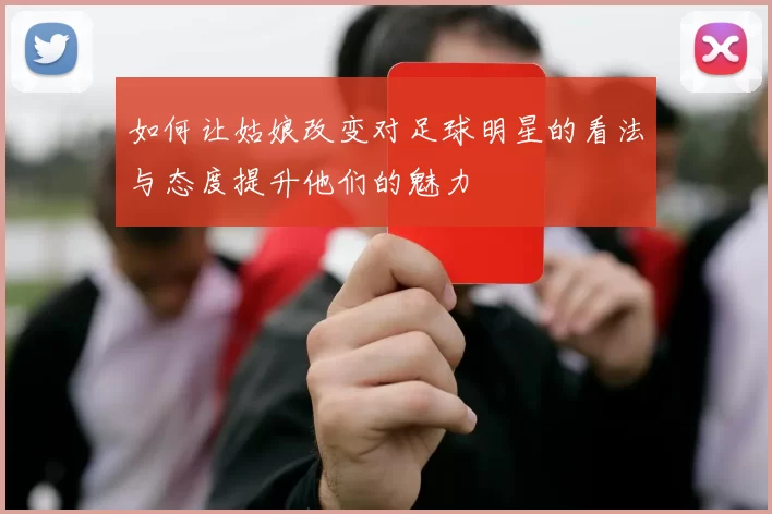 如何让姑娘改变对足球明星的看法与态度提升他们的魅力