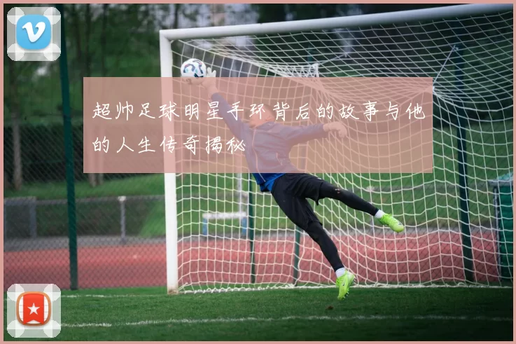 超帅足球明星手环背后的故事与他的人生传奇揭秘