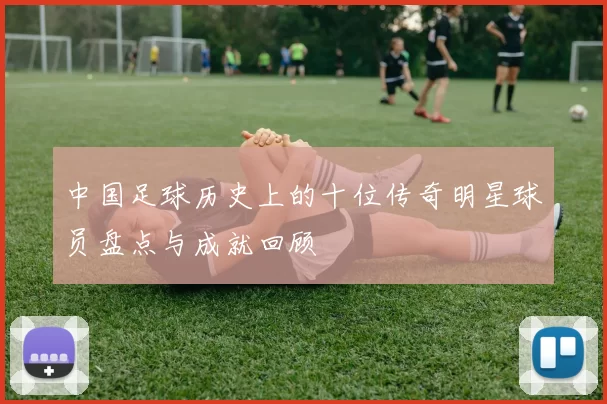 中国足球历史上的十位传奇明星球员盘点与成就回顾