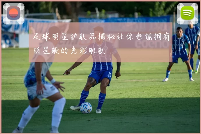 足球明星护肤品揭秘让你也能拥有明星般的光彩肌肤