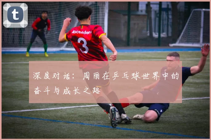 深度对话：周丽在乒乓球世界中的奋斗与成长之路