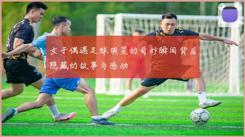 女子偶遇足球明星的奇妙瞬间背后隐藏的故事与感动