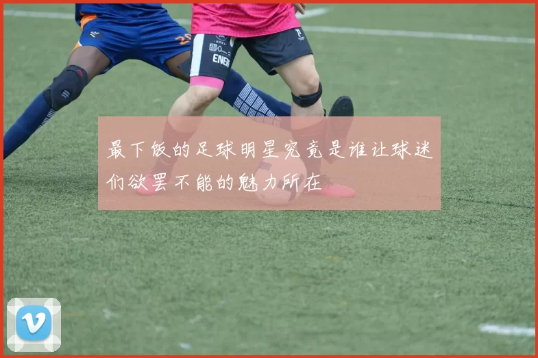 最下饭的足球明星究竟是谁让球迷们欲罢不能的魅力所在