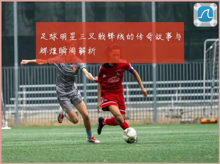足球明星三叉戟锋线的传奇故事与辉煌瞬间解析