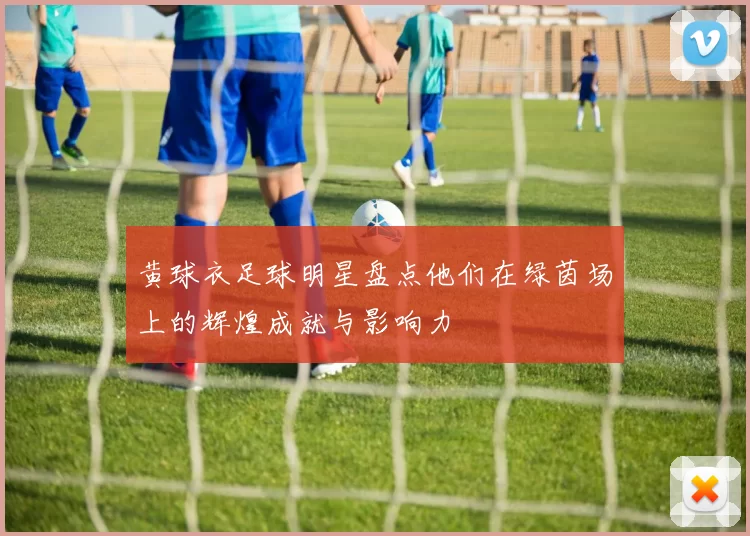 黄球衣足球明星盘点他们在绿茵场上的辉煌成就与影响力