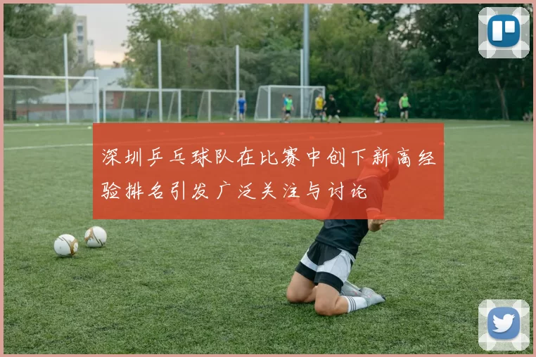 深圳乒乓球队在比赛中创下新高经验排名引发广泛关注与讨论