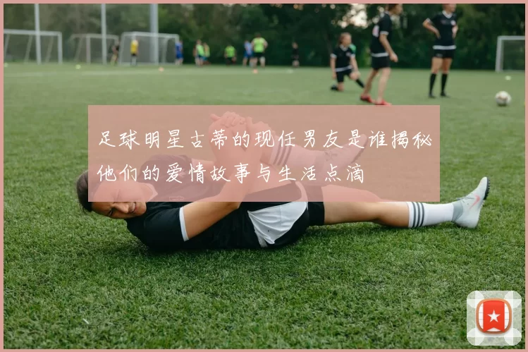 足球明星古蒂的现任男友是谁揭秘他们的爱情故事与生活点滴