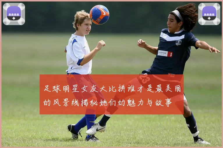 足球明星女友大比拼谁才是最美丽的风景线揭秘她们的魅力与故事