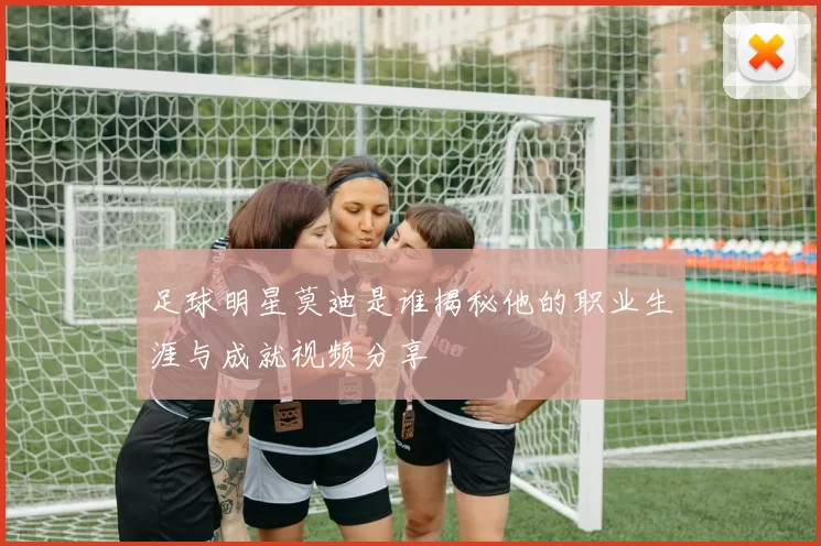 足球明星莫迪是谁揭秘他的职业生涯与成就视频分享