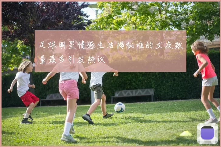 足球明星情感生活揭秘谁的女友数量最多引发热议