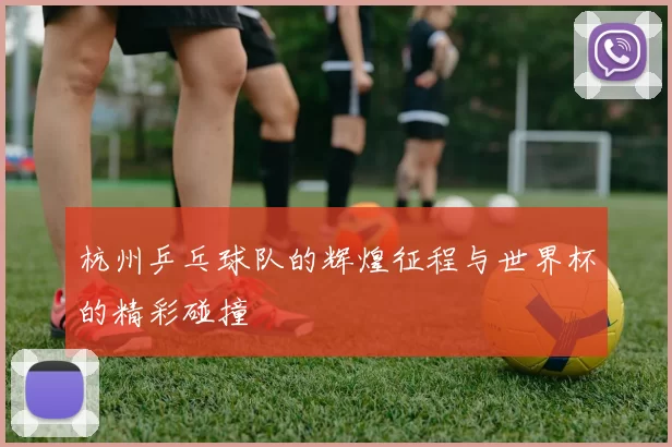 杭州乒乓球队的辉煌征程与世界杯的精彩碰撞