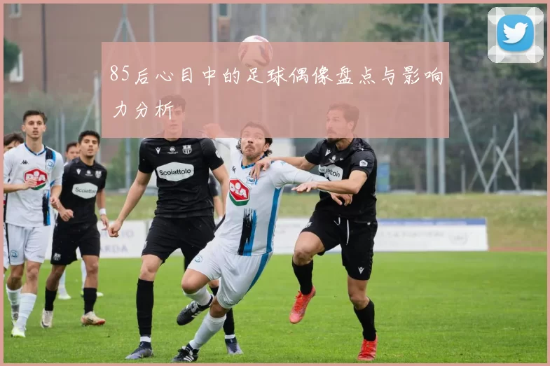 85后心目中的足球偶像盘点与影响力分析