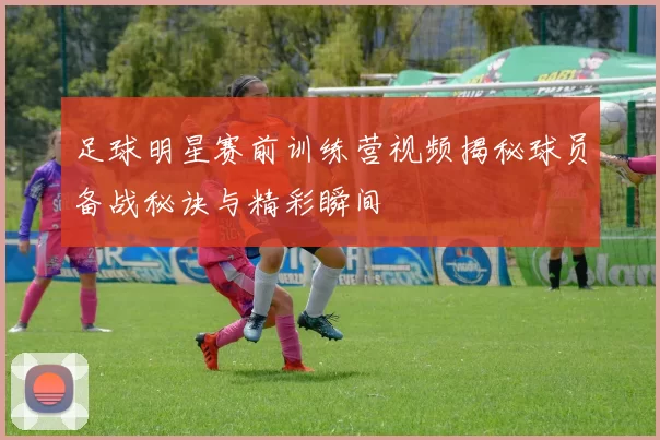 足球明星赛前训练营视频揭秘球员备战秘诀与精彩瞬间