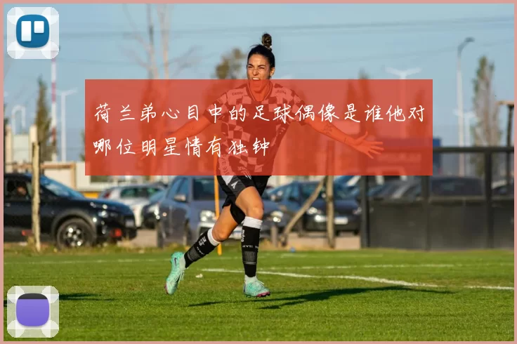 荷兰弟心目中的足球偶像是谁他对哪位明星情有独钟