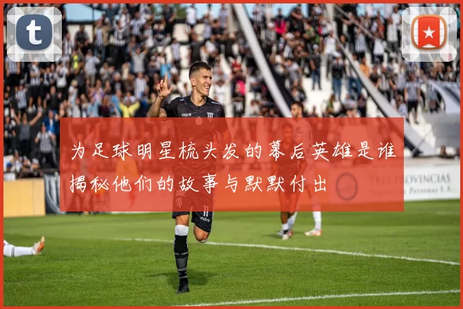 为足球明星梳头发的幕后英雄是谁揭秘他们的故事与默默付出